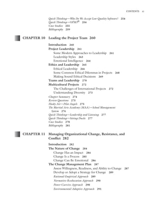 Marchewka ftoc.tex October 27, 2014 9:11 P.M. Page xi
CONTENTS xi
Quick Thinking—Why Do We Accept Low-Quality Software? 254
Quick Thinking—OPM3® 254
Case Studies 255
Bibliography 259
CHAPTER 10 Leading the Project Team 260
Introduction 260
Project Leadership 261
Some Modern Approaches to Leadership 261
Leadership Styles 263
Emotional Intelligence 264
Ethics and Leadership 265
Ethical Leadership 266
Some Common Ethical Dilemmas in Projects 268
Making Sound Ethical Decisions 269
Teams and Leadership 270
Multicultural Projects 272
The Challenges of International Projects 272
Understanding Diversity 273
Chapter Summary 274
Review Questions 275
Husky Air—Pilot Angels 275
The Martial Arts Academy (MAA)—School Management
System 276
Quick Thinking—Leadership and Listening 277
Quick Thinking—Sitting Ducks 277
Case Studies 278
Bibliography 281
CHAPTER 11 Managing Organizational Change, Resistance, and
Conﬂict 282
Introduction 282
The Nature of Change 284
Change Has an Impact 284
Change Is a Process 285
Change Can Be Emotional 286
The Change Management Plan 287
Assess Willingness, Readiness, and Ability to Change 287
Develop or Adopt a Strategy for Change 289
Rational-Empirical Approach 289
Normative-Reeducation Approach 290
Power-Coercive Approach 290
Environmental-Adaptive Approach 291
 