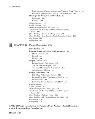 Marchewka ftoc.tex October 27, 2014 9:11 P.M. Page xii
xii CONTENTS
Implement the Change Management Plan and Track Progress 291
Evaluate Experience and Develop Lessons Learned 292
Dealing with Resistance and Conﬂict 292
Resistance 292
Conﬂict 293
Chapter Summary 295
Review Questions 295
Husky Air Assignment—Pilot Angels 297
The Martial Arts Academy (MAA)—School Management
System 298
Quick Thinking—It’s Not Easy Going Green 299
Quick Thinking—Cross-Functional and Multicultural Teams 299
Case Studies 300
Bibliography 305
CHAPTER 12 Project Completion 306
Introduction 306
Product Release or System Implementation 307
Direct Cutover 307
Parallel 308
Phased 308
Project Closure 310
Project Sponsor Acceptance 312
The Final Project Report 312
The Final Meeting and Presentation 313
Administrative Closure 313
Project Evaluation 314
Individual Performance Review 314
Project Close-Out (Postmortem) Review 315
Project Audit 316
Evaluating Project Success—The MOV 316
Chapter Summary 317
Review Questions 318
Husky Air Assignment—Pilot Angels 319
The Martial Arts Academy (MAA)—School Management
System 319
Quick Thinking—Killing a Project 320
Quick Thinking—The Post-Implementation Audit 320
Case Studies 321
Bibliography 324
APPENDIX: An Introduction to Function Point Analysis (Available online at
www.wiley.com/college/marchewka)
INDEX 325
 