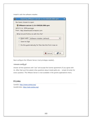 Install it with the software installer.




Next configure the VMware Server (root privileges needed).


vmware-config.pl
Answer all the questions with "yes" and accept the license agreement (if you agree with
it). After that you'll be asked a few questions about install paths etc. - simply hit enter for
every question. The VMware Server is now available in the gnome applications menu.




8 Links
CentOS: http://www.centos.org/
CentOS Wiki: http://wiki.centos.org/




                                                103
 
