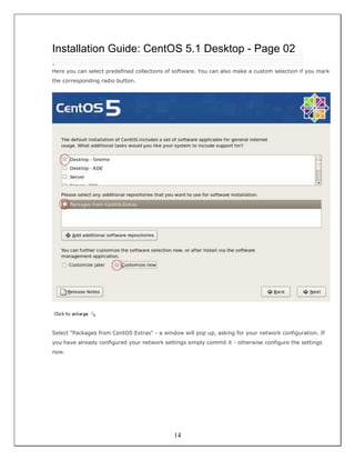 Installation Guide: CentOS 5.1 Desktop - Page 02
.
Here you can select predefined collections of software. You can also make a custom selection if you mark
the corresponding radio button.




Select "Packages from CentOS Extras" - a window will pop up, asking for your network configuration. If
you have already configured your network settings simply commit it - otherwise configure the settings
now.




                                             14
 