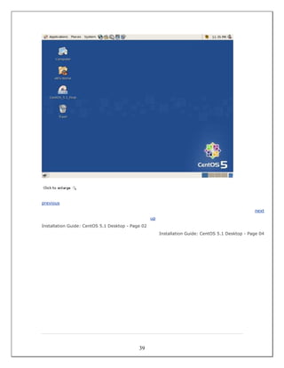 previous
                                                                                                   next
                                                   up
Installation Guide: CentOS 5.1 Desktop - Page 02
                                                        Installation Guide: CentOS 5.1 Desktop - Page 04




                                            39
 