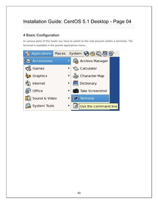 Installation Guide: CentOS 5.1 Desktop - Page 04

4 Basic Configuration
In various parts of this howto you have to switch to the root-account (within a terminal). The
terminal is available in the gnome applications menu.




                                              40
 