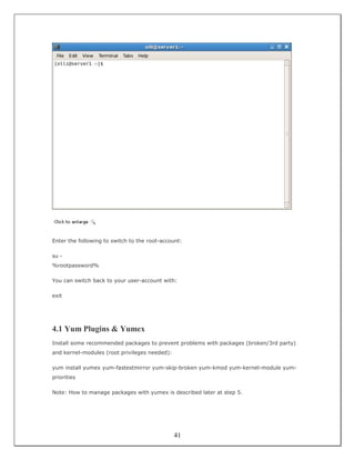 Enter the following to switch to the root-account:

su -
%rootpassword%

You can switch back to your user-account with:

exit




4.1 Yum Plugins & Yumex
Install some recommended packages to prevent problems with packages (broken/3rd party)
and kernel-modules (root privileges needed):

yum install yumex yum-fastestmirror yum-skip-broken yum-kmod yum-kernel-module yum-
priorities

Note: How to manage packages with yumex is described later at step 5.




                                               41
 