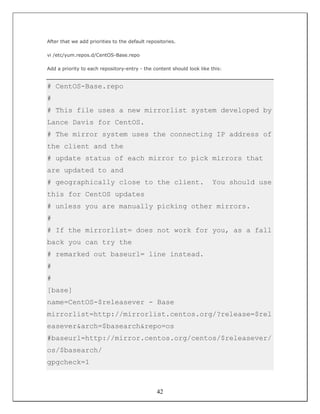 After that we add priorities to the default repositories.

vi /etc/yum.repos.d/CentOS-Base.repo

Add a priority to each repository-entry - the content should look like this:


# CentOS-Base.repo
#
# This file uses a new mirrorlist system developed by
Lance Davis for CentOS.
# The mirror system uses the connecting IP address of
the client and the
# update status of each mirror to pick mirrors that
are updated to and
# geographically close to the client.                                  You should use
this for CentOS updates
# unless you are manually picking other mirrors.
#
# If the mirrorlist= does not work for you, as a fall
back you can try the
# remarked out baseurl= line instead.
#
#
[base]
name=CentOS-$releasever - Base
mirrorlist=http://mirrorlist.centos.org/?release=$rel
easever&arch=$basearch&repo=os
#baseurl=http://mirror.centos.org/centos/$releasever/
os/$basearch/
gpgcheck=1



                                                42
 