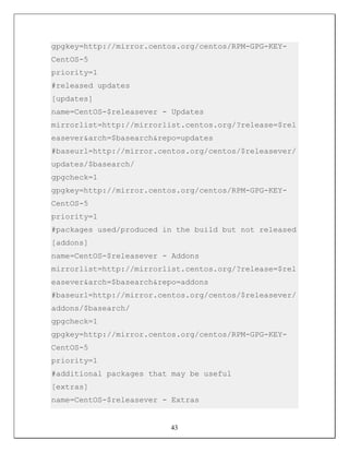 gpgkey=http://mirror.centos.org/centos/RPM-GPG-KEY-
CentOS-5
priority=1
#released updates
[updates]
name=CentOS-$releasever - Updates
mirrorlist=http://mirrorlist.centos.org/?release=$rel
easever&arch=$basearch&repo=updates
#baseurl=http://mirror.centos.org/centos/$releasever/
updates/$basearch/
gpgcheck=1
gpgkey=http://mirror.centos.org/centos/RPM-GPG-KEY-
CentOS-5
priority=1
#packages used/produced in the build but not released
[addons]
name=CentOS-$releasever - Addons
mirrorlist=http://mirrorlist.centos.org/?release=$rel
easever&arch=$basearch&repo=addons
#baseurl=http://mirror.centos.org/centos/$releasever/
addons/$basearch/
gpgcheck=1
gpgkey=http://mirror.centos.org/centos/RPM-GPG-KEY-
CentOS-5
priority=1
#additional packages that may be useful
[extras]
name=CentOS-$releasever - Extras


                         43
 
