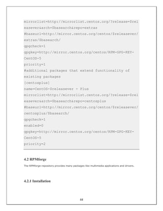 mirrorlist=http://mirrorlist.centos.org/?release=$rel
easever&arch=$basearch&repo=extras
#baseurl=http://mirror.centos.org/centos/$releasever/
extras/$basearch/
gpgcheck=1
gpgkey=http://mirror.centos.org/centos/RPM-GPG-KEY-
CentOS-5
priority=1
#additional packages that extend functionality of
existing packages
[centosplus]
name=CentOS-$releasever - Plus
mirrorlist=http://mirrorlist.centos.org/?release=$rel
easever&arch=$basearch&repo=centosplus
#baseurl=http://mirror.centos.org/centos/$releasever/
centosplus/$basearch/
gpgcheck=1
enabled=0
gpgkey=http://mirror.centos.org/centos/RPM-GPG-KEY-
CentOS-5
priority=2



4.2 RPMforge
The RPMforge-repository provides many packages like multimedia applications and drivers.




4.2.1 Installation



                                            44
 