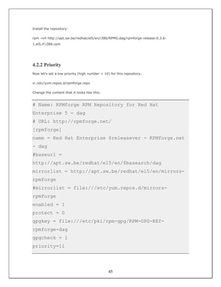 Install the repository:

rpm -ivh http://apt.sw.be/redhat/el5/en/i386/RPMS.dag/rpmforge-release-0.3.6-
1.el5.rf.i386.rpm




4.2.2 Priority
Now let's set a low priority (high number > 10) for this repository.

vi /etc/yum.repos.d/rpmforge.repo

Change the content that it looks like this:


# Name: RPMforge RPM Repository for Red Hat
Enterprise 5 - dag
# URL: http://rpmforge.net/
[rpmforge]
name = Red Hat Enterprise $releasever - RPMforge.net
- dag
#baseurl =
http://apt.sw.be/redhat/el5/en/$basearch/dag
mirrorlist = http://apt.sw.be/redhat/el5/en/mirrors-
rpmforge
#mirrorlist = file:///etc/yum.repos.d/mirrors-
rpmforge
enabled = 1
protect = 0
gpgkey = file:///etc/pki/rpm-gpg/RPM-GPG-KEY-
rpmforge-dag
gpgcheck = 1
priority=11




                                               45
 