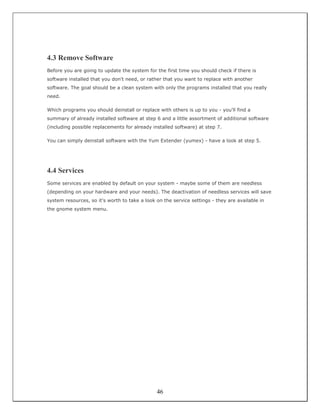 4.3 Remove Software
Before you are going to update the system for the first time you should check if there is
software installed that you don't need, or rather that you want to replace with another
software. The goal should be a clean system with only the programs installed that you really
need.

Which programs you should deinstall or replace with others is up to you - you'll find a
summary of already installed software at step 6 and a little assortment of additional software
(including possible replacements for already installed software) at step 7.

You can simply deinstall software with the Yum Extender (yumex) - have a look at step 5.




4.4 Services
Some services are enabled by default on your system - maybe some of them are needless
(depending on your hardware and your needs). The deactivation of needless services will save
system resources, so it's worth to take a look on the service settings - they are available in
the gnome system menu.




                                               46
 