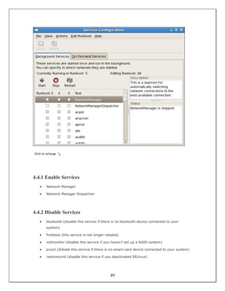 4.4.1 Enable Services
   •   Network Manager

   •   Network Manager Dispatcher




4.4.2 Disable Services
   •   bluetooth (disable this service if there is no bluetooth device connected to your
       system)

   •   firstboot (this service is not longer needed)

   •   mdmonitor (disable this service if you haven't set up a RAID-system)

   •   pcscd (disbale this service if there is no smart-card device connected to your system)

   •   restorecond (disable this service if you deactivated SELinux)




                                              49
 