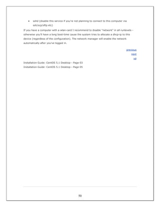 •   sshd (disable this service if you're not planning to connect to this computer via
        ssh/scp/sftp etc)

If you have a computer with a wlan-card I recommend to disable "network" in all runlevels -
otherwise you'll have a long boot-time cause the system tries to allocate a dhcp-ip to this
device (regardless of the configuration). The network manager will enable the network
automatically after you've logged in.

                                                                                        previous
                                                                                              next
                                                                                               up
Installation Guide: CentOS 5.1 Desktop - Page 03
Installation Guide: CentOS 5.1 Desktop - Page 05




                                               50
 