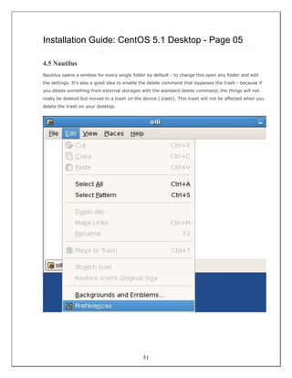 Installation Guide: CentOS 5.1 Desktop - Page 05
                          ::


4.5 Nautilus
Nautilus opens a window for every single folder by default - to change this open any folder and edit
the settings. It's also a good idea to enable the delete command that bypasses the trash - because if
you delete something from external storages with the standard delete command, the things will not
really be deleted but moved to a trash on the device (.trash). This trash will not be affected when you
delete the trash on your desktop.




                                              51
 