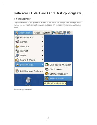 Installation Guide: CentOS 5.1 Desktop - Page 06
5 Yum Extender
The yum extender (a.k.a. yumex) is an easy to use gui for the yum package manager. With
yumex you can install, deinstall or update packages - it's available in the gnome applications
menu.




Enter the root-password.




                                              62
 