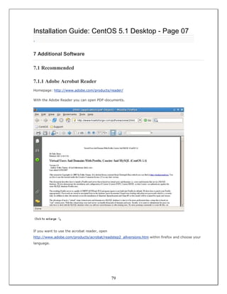 Installation Guide: CentOS 5.1 Desktop - Page 07
.

7 Additional Software

7.1 Recommended

7.1.1 Adobe Acrobat Reader
Homepage: http://www.adobe.com/products/reader/

With the Adobe Reader you can open PDF-documents.




If you want to use the acrobat reader, open
http://www.adobe.com/products/acrobat/readstep2_allversions.htm within firefox and choose your
language.




                                              79
 