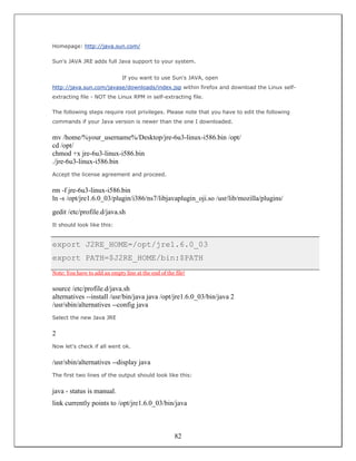 Homepage: http://java.sun.com/

Sun's JAVA JRE adds full Java support to your system.


                               If you want to use Sun's JAVA, open
http://java.sun.com/javase/downloads/index.jsp within firefox and download the Linux self-
extracting file - NOT the Linux RPM in self-extracting file.

The following steps require root privileges. Please note that you have to edit the following
commands if your Java version is newer than the one I downloaded.


mv /home/%your_username%/Desktop/jre-6u3-linux-i586.bin /opt/
cd /opt/
chmod +x jre-6u3-linux-i586.bin
./jre-6u3-linux-i586.bin
Accept the license agreement and proceed.


rm -f jre-6u3-linux-i586.bin
ln -s /opt/jre1.6.0_03/plugin/i386/ns7/libjavaplugin_oji.so /usr/lib/mozilla/plugins/
gedit /etc/profile.d/java.sh
It should look like this:


export J2RE_HOME=/opt/jre1.6.0_03
export PATH=$J2RE_HOME/bin:$PATH
Note: You have to add an empty line at the end of the file!


source /etc/profile.d/java.sh
alternatives --install /usr/bin/java java /opt/jre1.6.0_03/bin/java 2
/usr/sbin/alternatives --config java
Select the new Java JRE


2
Now let's check if all went ok.


/usr/sbin/alternatives --display java
The first two lines of the output should look like this:


java - status is manual.
link currently points to /opt/jre1.6.0_03/bin/java



                                                      82
 