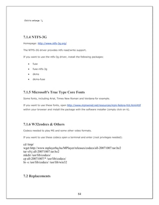 7.1.4 NTFS-3G
Homepage: http://www.ntfs-3g.org/

The NTFS-3G driver provides ntfs read/write support.

If you want to use the ntfs-3g driver, install the following packages:


    •   fuse

    •   fuse-ntfs-3g

    •   dkms

    •   dkms-fuse




7.1.5 Microsoft's True Type Core Fonts
Some fonts, including Arial, Times New Roman and Verdana for example.

If you want to use these fonts, open http://www.mjmwired.net/resources/mjm-fedora-fc6.html#ttf
within your browser and install the package with the software installer (simply click on it).




7.1.6 W32codecs & Others
Codecs needed to play MS and some other video formats.

If you want to use these codecs open a terminal and enter (root privileges needed):


cd /tmp/
wget http://www.mplayerhq.hu/MPlayer/releases/codecs/all-20071007.tar.bz2
tar xfvj all-20071007.tar.bz2
mkdir /usr/lib/codecs/
cp all-20071007/* /usr/lib/codecs/
ln -s /usr/lib/codecs/ /usr/lib/win32



7.2 Replacements



                                               84
 