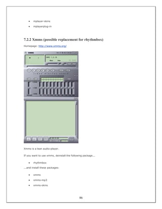 •   mplayer-skins

    •   mplayerplug-in




7.2.2 Xmms (possible replacement for rhythmbox)
Homepage: http://www.xmms.org/




Xmms is a lean audio-player.

If you want to use xmms, deinstall the following package...


    •   rhythmbox

...and install these packages:


    •   xmms

    •   xmms-mp3

    •   xmms-skins




                                              86
 