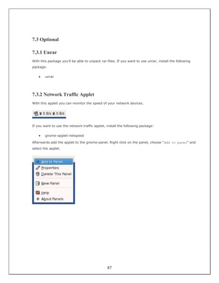 7.3 Optional

7.3.1 Unrar
With this package you'll be able to unpack rar-files. If you want to use unrar, install the following
package:


    •   unrar




7.3.2 Network Traffic Applet
With this applet you can monitor the speed of your network devices.




If you want to use the network traffic applet, install the following package:


    •   gnome-applet-netspeed

Afterwards add the applet to the gnome-panel. Right click on the panel, choose "Add to panel" and
select the applet.




                                                87
 