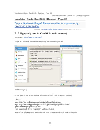 Installation Guide: CentOS 5.1 Desktop - Page 06
                                                       Installation Guide: CentOS 5.1 Desktop - Page 08

Installation Guide: CentOS 5.1 Desktop - Page 08
Do you like HowtoForge? Please consider to support us by
becoming a subscriber.
                          Submitted by o.meyer (Contact Author) (Forums) on Wed, 2007-12-12 18:53. ::


7.3.5 Skype (only beta for CentOS 5.x at the moment)
Homepage: http://www.skype.com/

Skype is a software for internet telephony, instant messaging etc.




If you want to use skype, open a terminal and enter (root privileges needed):


cd /tmp/
wget http://www.skype.com/go/getskype-linux-beta-centos
wget http://www.skype.com/products/skype/linux/rpm-public-key.asc
rpm --import rpm-public-key.asc
yum localinstall skype-<version>-centos.i586.rpm
Note: If the gpg-key is not available, you have to disable the gpg-check in the yum




                                                 90
 