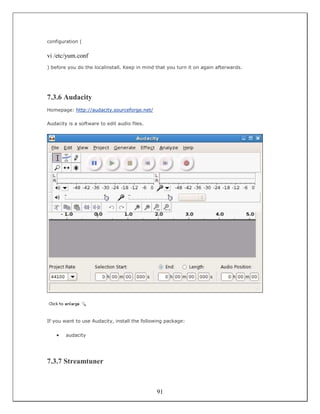 configuration (


vi /etc/yum.conf
) before you do the localinstall. Keep in mind that you turn it on again afterwards.




7.3.6 Audacity
Homepage: http://audacity.sourceforge.net/

Audacity is a software to edit audio files.




If you want to use Audacity, install the following package:

    •   audacity




7.3.7 Streamtuner



                                               91
 
