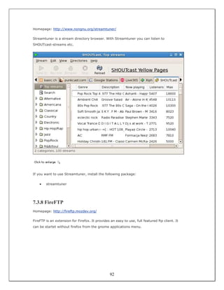 Homepage: http://www.nongnu.org/streamtuner/

Streamtuner is a stream directory browser. With Streamtuner you can listen to
SHOUTcast-streams etc.




If you want to use Streamtuner, install the following package:


    •   streamtuner




7.3.8 FireFTP
Homepage: http://fireftp.mozdev.org/

FireFTP is an extension for Firefox. It provides an easy to use, full featured ftp client. It
can be startet without firefox from the gnome applications menu.




                                                 92
 