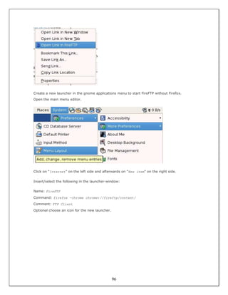 Create a new launcher in the gnome applications menu to start FireFTP without Firefox.
Open the main menu editor.




Click on "Internet" on the left side and afterwards on "New item" on the right side.

Insert/select the following in the launcher-window:

Name: FireFTP
Command: firefox -chrome chrome://fireftp/content/
Comment: FTP Client
Optional choose an icon for the new launcher.




                                                96
 
