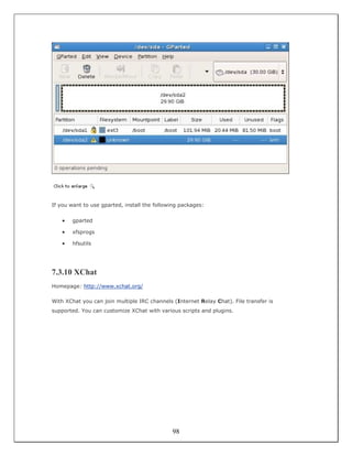 If you want to use gparted, install the following packages:


    •   gparted

    •   xfsprogs

    •   hfsutils




7.3.10 XChat
Homepage: http://www.xchat.org/

With XChat you can join multiple IRC channels (Internet Relay Chat). File transfer is
supported. You can customize XChat with various scripts and plugins.




                                              98
 