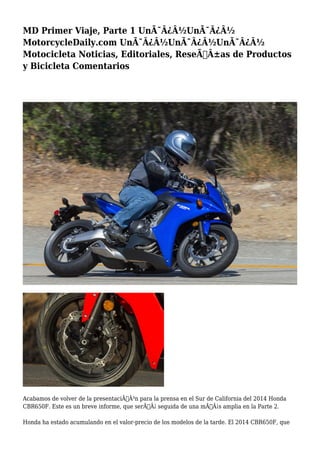 MD Primer Viaje, Parte 1 UnÃ¯Â¿Â½UnÃ¯Â¿Â½
MotorcycleDaily.com UnÃ¯Â¿Â½UnÃ¯Â¿Â½UnÃ¯Â¿Â½
Motocicleta Noticias, Editoriales, ReseÃƒÂ±as de Productos
y Bicicleta Comentarios
Acabamos de volver de la presentaciÃƒÂ³n para la prensa en el Sur de California del 2014 Honda
CBR650F. Este es un breve informe, que serÃƒÂ¡ seguida de una mÃƒÂ¡s amplia en la Parte 2.
Honda ha estado acumulando en el valor-precio de los modelos de la tarde. El 2014 CBR650F, que
 