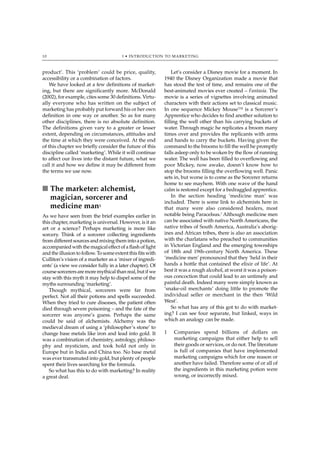 10                                     1 • INTRODUCTION TO MARKETING



product’. This ‘problem’ could be price, quality,               Let’s consider a Disney movie for a moment. In
accessibility or a combination of factors.                  1940 the Disney Organization made a movie that
    We have looked at a few definitions of market-          has stood the test of time, and remains one of the
ing, but there are significantly more. McDonald             best-animated movies ever created – Fantasia. The
(2002), for example, cites some 30 definitions. Virtu-      movie is a series of vignettes involving animated
ally everyone who has written on the subject of             characters with their actions set to classical music.
marketing has probably put forward his or her own           In one sequence Mickey Mouse™ is a Sorcerer’s
definition in one way or another. So as for many            Apprentice who decides to find another solution to
other disciplines, there is no absolute definition.         filling the well other than his carrying buckets of
The definitions given vary to a greater or lesser           water. Through magic he replicates a broom many
extent, depending on circumstances, attitudes and           times over and provides the replicants with arms
the time at which they were conceived. At the end           and hands to carry the buckets. Having given the
of this chapter we briefly consider the future of this      command to the brooms to fill the well he promptly
discipline called ‘marketing’. While it will continue       falls asleep only to be woken by the flow of running
to affect our lives into the distant future, what we        water. The well has been filled to overflowing and
call it and how we define it may be different from          poor Mickey, now awake, doesn’t know how to
the terms we use now.                                       stop the brooms filling the overflowing well. Panic
                                                            sets in, but worse is to come as the Sorcerer returns
                                                            home to see mayhem. With one wave of the hand
■ The marketer: alchemist,                                  calm is restored except for a bedraggled apprentice.
  magician, sorcerer and                                        In the section heading ‘medicine man’ was
                                                            included. There is some link to alchemists here in
  medicine man1                                             that many were also considered healers, most
As we have seen from the brief examples earlier in          notable being Paracelsus.2 Although medicine men
this chapter, marketing is universal. However, is it an     can be associated with native North Americans, the
art or a science? Perhaps marketing is more like            native tribes of South America, Australia’s aborig-
sorcery. Think of a sorcerer collecting ingredients         ines and African tribes, there is also an association
from different sources and mixing them into a potion,       with the charlatans who preached to communities
accompanied with the magical effect of a flash of light     in Victorian England and the emerging townships
and the illusion to follow. To some extent this fits with   of 18th and 19th-century North America. These
Culliton’s vision of a marketer as a ‘mixer of ingredi-     ‘medicine men’ pronounced that they ‘held in their
ents’ (a view we consider fully in a later chapter). Of     hands a bottle that contained the elixir of life’. At
course sorcerers are more mythical than real, but if we     best it was a rough alcohol, at worst it was a poison-
stay with this myth it may help to dispel some of the       ous concoction that could lead to an untimely and
myths surrounding ‘marketing’.                              painful death. Indeed many were simply known as
   Though mythical, sorcerers were far from                 ‘snake-oil merchants’ doing little to promote the
perfect. Not all their potions and spells succeeded.        individual seller or merchant in the then ‘Wild
When they tried to cure diseases, the patient often         West’.
died through severe poisoning – and the fate of the             So what has any of this got to do with market-
sorcerer was anyone’s guess. Perhaps the same               ing? I can see four separate, but linked, ways in
could be said of alchemists. Alchemy was the                which an analogy can be made.
medieval dream of using a ‘philosopher’s stone’ to
change base metals like iron and lead into gold. It         1   Companies spend billions of dollars on
was a combination of chemistry, astrology, philoso-             marketing campaigns that either help to sell
phy and mysticism, and took hold not only in                    their goods or services, or do not. The literature
Europe but in India and China too. No base metal                is full of companies that have implemented
was ever transmuted into gold, but plenty of people             marketing campaigns which for one reason or
spent their lives searching for the formula.                    another have failed. Therefore some of or all of
   So what has this to do with marketing? In reality            the ingredients in this marketing potion were
a great deal.                                                   wrong, or incorrectly mixed.
 