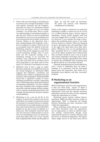 ALCHEMIST, MAGICIAN, SORCERER AND MEDICINE MAN                                11


2   Those with some knowledge of marketing do               large. As with the snake oil merchants,
    not always have enough knowledge to deal                the game will unravel, with disastrous
    with specific situations and the complica-              consequences for all parties.
    tions that can ensue. It is sometimes claimed
    that if you can market cars you can market          Earlier in this chapter a statement was made that
    cosmetics – it’s all the same. This is a myth.      marketing is neither a science nor an art. In fact
    An understanding of marketing principles is         it is a hybrid drawing upon a diverse range of
    only the start. Then you need to understand         disciplines. Purists would disagree with this
    the product or service you are marketing, not       view and suggest that it is really a science or an
    just in broad terms but in depth. In the movie      art. However, if you consider the range of disci-
    Fantasia, Mickey as the apprentice had a            plines that marketing draws upon, it can really
    basic understanding of the magician’s craft –       only be classed as a hybrid. Those less disposed
    but not sufficient to achieve what he set out       to such a description may call marketing a ‘thief
    to accomplish, hence the debacle at the end.        in the night who steals ideas from other disci-
    Marketing comprises a series of techniques          plines’. Whichever view you are predisposed to
    or tactics that can be engaged as a part of an      take, remember that it is a ‘potion’ that cannot
    overall marketing strategy. This, in turn,          cure all ills. Many marketers have believed that
    feeds into the corporate strategy. For a            they can build a brand in such a way as to gain
    marketing strategy to be successful the             and sustain competitive advantage, only to see it
    marketer must understand what tactics to            falter and fail. Equally, organisations have failed
    use, when and when not to use them, and in          to harness the possibilities that marketing may
    what proportion to use them and for how             be able to deliver, to in turn falter and fail.
    long. It is a skill that is developed over time.        Therefore marketing must be viewed objectively,
3   Marketers need to have a grip on reality.           and a course in marketing does not make a
    Research conducted at Cranfield University in       marketer. It is experience, and the knowledge
    the United Kingdom by McDonald (2003)               gained from that experience, that makes for a
    suggests that marketers, consultants and            potentially more objective and thus ‘successful’
    academics have failed to understand the real        marketer.
    dynamics of the marketplace. McDonald (2003)
    found that a significant number of senior
    marketing practitioners revealed a depressing       ■ Marketing as an
    ‘lack of knowledge about the financial impact         organisational function
    of marketing expenditure’. He also contends
                                                        While marketing is central to most organisations,
    that many companies fail to integrate market-
                                                        it does not stand alone. Figure 1.5 shows a
    ing within corporate strategy decision making,
                                                        typical arrangement of functional units within an
    and to measure marketing performance (for
                                                        organisation. Each unit has separate functions,
    example, the link between customer retention
                                                        procedures and staff, but they are also integrated
    and profitability).
                                                        within the organisation as a whole.
4   Marketing is not a cure for all ills. It. For          Marketing cannot operate without finance,
    instance, it cannot sell a product or service for   operations, HRM and other functions within an
    which there is no market. It cannot turn around     organisation. Table 1.1 illustrates the linkage
    the fortunes of a business that has no markets,     between Marketing and other functional units
    no real product or an unsafe product, any more      within the organisation.
    than a government that has continually lied to         When marketing works effectively in concert
    people can use spin to keep its majority in a       with other functional units, the organisation
    democracy. Thus marketers cannot be medi-           has an opportunity to create an efficient corpo-
    cine men who turn a failed product or service       rate strategy. Unfortunately, though, many
    into an overwhelming success, no matter how         organisations operate in a manner that pays only
    much they believe they can, or how cleverly         lip service to functional integration. The organi-
    they manipulate their clients and the public at     sation might survive in the short term, but its
 