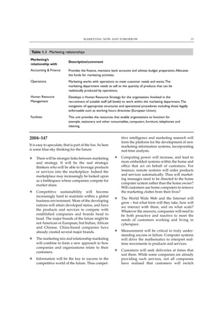 MARKETING NOW AND TOMORROW                                                      13




 Table 1.1 Marketing relationships
Marketing’s
                            Description/comment
relationship with
Accounting & Finance        Provides the finance, maintains bank accounts and advises budget preparation. Allocates
                            the funds for marketing activities.
Operations                  Marketing works with operations to meet customer needs and wants.The
                            marketing department needs to sell to the quantity of products that can be
                            realistically produced by operations.
Human Resource              Develops a Human Resource Strategy for the organisation. Involved in the
Management                  recruitment of suitable staff (all levels) to work within the marketing department.The
                            instigation of appropriate structures and operational procedures including those legally
                            enforceable such as working hours directives (European Union).
Facilities                  This unit provides the resources that enable organisations to function: for
                            example, stationery and other consumables, computers, furniture, telephones and
                            cleaning.


2004–14?                                                          itive intelligence and marketing research will
                                                                  form the platform for the development of new
It is easy to speculate; that is part of the fun. So here         marketing information systems, incorporating
is some blue-sky thinking for the future:                         real-time analysis.

N   There will be stronger links between marketing           N    Computing power will increase, and lead to
    and strategy. It will be the real strategic                   more embedded systems within the home and
    thinkers who will be able to leverage products                office that act on behalf of customers. For
    or services into the marketplace. Indeed the                  instance, remote systems will order products
    marketplace may increasingly be looked upon                   and services automatically. Thus will market-
                                                                  ing messages need to be directed to the home
    as a battlespace where companies compete for
                                                                  computer system rather than the home owner?
    market share.
                                                                  Will customers use home computers to remove
N   Competitive sustainability will become                        the marketing clutter from their lives?
    increasingly hard to maintain within a global
                                                             N    The World Wide Web and the Internet will
    business environment. More of the developing
                                                                  grow – but what form will they take, how will
    nations will attain developed status, and have                we interact with them, and on what scale?
    the products and services to compete with                     Whatever the answers, companies will need to
    established companies and brands head to                      be both proactive and reactive to meet the
    head. The major brands of the future might be                 needs of customers working and living in
    not American or European, but Indian, African                 cyberspace.
    and Chinese. China-based companies have
    already created several major brands.                    N    Measurement will be critical to truly under-
                                                                  standing success or failure. Computer systems
N   The marketing mix and relationship marketing                  will drive the mathematics to interpret real-
    will combine to form a new approach to how                    time movements in products and services.
    companies and organisations relate to their
    customers.                                               N    Customers will seek deliveries at times that
                                                                  suit them. While some companies are already
N   Information will be the key to success in the                 providing such services, not all companies
    competitive world of the future. Thus compet-                 have realised that customers will switch
 