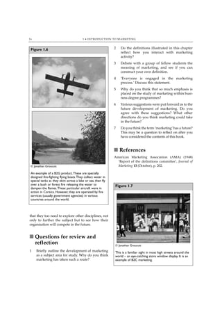 16                                      1 • INTRODUCTION TO MARKETING



 Figure 1.6                                                  2   Do the definitions illustrated in this chapter
                                                                 reflect how you interact with marketing
                                                                 activity?
                                                             3   Debate with a group of fellow students the
                                                                 meaning of marketing, and see if you can
                                                                 construct your own definition.
                                                             4   ‘Everyone is engaged in the marketing
                                                                 process.’ Discuss this statement.
                                                             5   Why do you think that so much emphasis is
                                                                 placed on the study of marketing within busi-
                                                                 ness degree programmes?
                                                             6   Various suggestions were put forward as to the
                                                                 future development of marketing. Do you
                                                                 agree with these suggestions? What other
                                                                 directions do you think marketing could take
                                                                 in the future?
                                                             7   Do you think the term ‘marketing’ has a future?
                                                                 This may be a question to reflect on after you
                                                                 have considered the contents of this book.


                                                             ■ References
                                                             American Marketing Association (AMA) (1948)
                                                               ‘Report of the definitions committee’, Journal of
 © Jonathan Groucutt                                           Marketing 13 (October), p. 202.

 An example of a B2G product.These are specially
 designed fire-fighting flying boats.They collect water in
 special tanks as they skim across a lake or sea, then fly
 over a bush or forest fire releasing the water to           Figure 1.7
 dampen the flames.These particular aircraft were in
 action in Corsica. However, they are operated by fire
 services (usually government agencies) in various
 countries around the world.



that they too need to explore other disciplines, not
only to further the subject but to see how their
organisation will compete in the future.


■ Questions for review and
  reflection                                                 © Jonathan Groucutt
1    Briefly outline the development of marketing            This is a familiar sight in most high streets around the
     as a subject area for study. Why do you think           world – an eye-catching store window display. It is an
     marketing has taken such a route?                       example of B2C marketing.
 