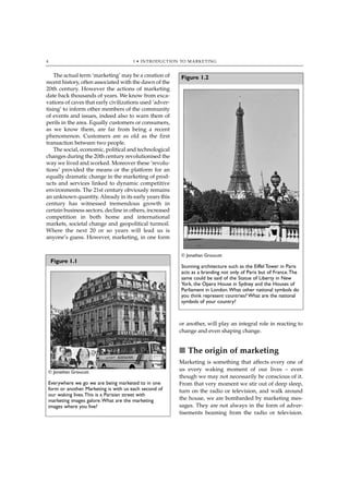 4                                      1 • INTRODUCTION TO MARKETING


    The actual term ‘marketing’ may be a creation of     Figure 1.2
recent history, often associated with the dawn of the
20th century. However the actions of marketing
date back thousands of years. We know from exca-
vations of caves that early civilizations used ‘adver-
tising’ to inform other members of the community
of events and issues, indeed also to warn them of
perils in the area. Equally customers or consumers,
as we know them, are far from being a recent
phenomenon. Customers are as old as the first
transaction between two people.
    The social, economic, political and technological
changes during the 20th century revolutionised the
way we lived and worked. Moreover these ‘revolu-
tions’ provided the means or the platform for an
equally dramatic change in the marketing of prod-
ucts and services linked to dynamic competitive
environments. The 21st century obviously remains
an unknown quantity. Already in its early years this
century has witnessed tremendous growth in
certain business sectors, decline in others, increased
competition in both home and international
markets, societal change and geopolitical turmoil.
Where the next 20 or so years will lead us is
anyone’s guess. However, marketing, in one form


                                                         © Jonathan Groucutt
    Figure 1.1
                                                         Stunning architecture such as the Eiffel Tower in Paris
                                                         acts as a branding not only of Paris but of France.The
                                                         same could be said of the Statue of Liberty in New
                                                         York, the Opera House in Sydney and the Houses of
                                                         Parliament in London.What other national symbols do
                                                         you think represent countries? What are the national
                                                         symbols of your country?



                                                         or another, will play an integral role in reacting to
                                                         change and even shaping change.


                                                         ■ The origin of marketing
                                                         Marketing is something that affects every one of
 © Jonathan Groucutt
                                                         us every waking moment of our lives – even
                                                         though we may not necessarily be conscious of it.
 Everywhere we go we are being marketed to in one        From that very moment we stir out of deep sleep,
 form or another. Marketing is with us each second of    turn on the radio or television, and walk around
 our waking lives.This is a Parisian street with
 marketing images galore.What are the marketing          the house, we are bombarded by marketing mes-
 images where you live?                                  sages. They are not always in the form of adver-
                                                         tisements beaming from the radio or television.
 