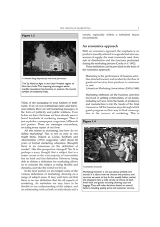 THE ORIGIN OF MARKETING                                                   5



Figure 1.3                                               society, especially within a turbulent macro
                                                         environment.


                                                         An economics approach
                                                         With an economics approach the emphasis is on
                                                         products (usually referred to as goods) and services,
                                                         sources of supply, the most commonly used chan-
                                                         nels of distribution and the functions performed
                                                         during the marketing process (Cooke et al. 1992).
                                                            Three definitions can be provided on the basis of
                                                         the economics approach:

                                                            Marketing is the performance of business activ-
© Shereen Baig. Reproduced with kind permission.            ities directed toward, and incident to, the flow of
                                                            goods and services from producer to consumer
The Taj Mahal at Agra in the Uttar Pradesh region of
Northern India.This imposing extravagant white              or user.
marble mausoleum has become, in essence, the tourist         (American Marketing Association (AMA) 1948)
symbol of traditional India.
                                                            Marketing embraces all the business activities
                                                            involved in getting commodities of all kinds,
                                                            including services, from the hands of producers
Think of the packaging in your kitchen or bath-             and manufacturers into the hands of the final
room. Even on non-commercial radio and televi-              consumers. All the business steps through which
sion stations there are still marketing messages, in        goods progress on their way to final consump-
the form of publicity and public relations. Even            tion is the concern of marketing. This is
before we leave the house we have already seen or
heard hundreds of marketing messages. Then it
just explodes – newspapers, magazines, billboards        Figure 1.4
and posters. There are messages everywhere,
invading every aspect of our lives.
    All this relates to marketing, but how do we
define marketing? This is not as easy as one
might think. Indeed as Cooke, Rayburn and
Abercrombie (1992) suggested, ‘after about 80
years of formal marketing education (thought)
there is no consensus on the definition of
market’. Has this perspective changed? No. It is
perhaps a scary thought that a subject that is a
major course at the vast majority of universities
has no hard and fast definition. However, being
able to debate a definition for marketing allows
us to consider the subject as being flexible and
                                                         © Jonathan Groucutt
dynamic, just like the world we live in.
    In the next section we investigate some of the       Marketing however is not just about symbols and
various definitions of marketing, drawing on a           brands. It is about how we choose the products and
range of subject areas. It may well turn out that        services we want to buy. In this weekly Italian market
there is no one definition that fits all aspects of      the shoppers have a wide variety of choice of both
marketing. As marketers we may have to be                fresh food and goods including clothing, toys and
flexible in our understanding of the subject, and        luggage.They will make decisions based on several
                                                         factors including quality, price and customer service.
its relationship with us both as individuals and a
 