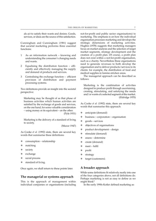 THE ORIGIN OF MARKETING                                        7


    als act to satisfy their wants and desires. Goods,        not-for-profit and public sector organisations) to
    services, or ideas are the source of this satisfaction.   marketing. The emphasis is on how the individual
                                                              organisation processes marketing and develops the
Cunningham and Cunningham (1981) suggest                      strategic dimensions of marketing activities.
that societal marketing performs three essential              Hughes (1978) suggests that marketing managers
functions:                                                    focus on market analysis and the selection of target
                                                              market segments, strategy development and the
1    As an information network – knowing and                  creation of a profit plan. Of course, a profit plan
     understanding the consumer’s changing needs              does not exist within a not-for-profit organisation,
     and wants.                                               such as a charity. Nevertheless these organisations
                                                              need to generate revenues to both develop the
2    Equalising the distribution function – effi-             organisation and to deliver products/services to its
     ciently and effectively managing the supply              clients: for example, the distribution of food and
     and demand of products and services.                     medical supplies in famine-stricken areas.
3    Centralising the exchange function – efficient               The managerial approach can be described as
     provision of distribution and payment                    follows:
     processing systems.
                                                                  Marketing is the combination of activities
Two definitions provide an insight into the societal              designed to produce profit through ascertaining,
perspective:                                                      creating, stimulating, and satisfying the needs
                                                                  and/or wants of a selected segment of the market.
    Marketing may be thought of as that phase of                                                   (Eldridge 1970)
    business activities which human activities are
    satisfied by the exchange of goods and services,          As Cooke et al. (1992) state, there are several key
    on the one hand, for some valuable consideration          words that summarise this approach:
    – using money or its equivalent – on the other.
                                          (Pyle 1931)         N    anticipate (demand)
                                                              N    business – corporation – organisation
    Marketing is the delivery of a standard of living
                                                              N    goods – services
    to society.
                                       (Mazur 1947)           N    objectives of organisations
                                                              N    product development – design
As Cooke et al. (1992) state, there are several key
                                                              N    stimulate (demand)
words that summarise these definitions:
                                                              N    assess – determine
N    consumption – relationship                               N    create (demand)
N    matching                                                 N    meet – fulfil
N    society                                                  N    profit
N    exchange                                                 N    strategy
N    social process                                           N    target (customers).
N    standard of living.

Once again, we shall return to these points later.            A broader approach
                                                              While some definitions fit relatively neatly into one
                                                              of the four categories above, not all definitions do.
The managerial or systems approach
                                                              Perhaps marketing is not as easy to define as we
This is the approach of management within                     might think?
individual companies or organisations (including                 In the early 1990s Kotler defined marketing as:
 