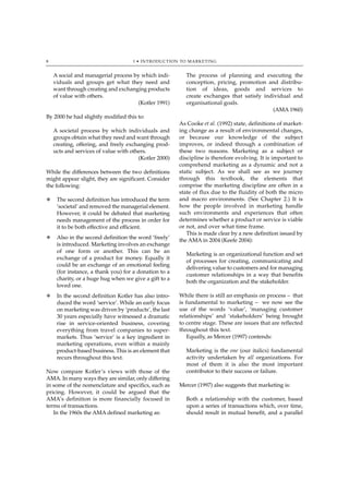 8                                   1 • INTRODUCTION TO MARKETING


    A social and managerial process by which indi-       The process of planning and executing the
    viduals and groups get what they need and            conception, pricing, promotion and distribu-
    want through creating and exchanging products        tion of ideas, goods and services to
    of value with others.                                create exchanges that satisfy individual and
                                      (Kotler 1991)      organisational goals.
                                                                                          (AMA 1960)
By 2000 he had slightly modified this to:
                                                       As Cooke et al. (1992) state, definitions of market-
    A societal process by which individuals and        ing change as a result of environmental changes,
    groups obtain what they need and want through      or because our knowledge of the subject
    creating, offering, and freely exchanging prod-    improves, or indeed through a combination of
    ucts and services of value with others.            these two reasons. Marketing as a subject or
                                       (Kotler 2000)   discipline is therefore evolving. It is important to
                                                       comprehend marketing as a dynamic and not a
While the differences between the two definitions      static subject. As we shall see as we journey
might appear slight, they are significant. Consider    through this textbook, the elements that
the following:                                         comprise the marketing discipline are often in a
                                                       state of flux due to the fluidity of both the micro
N    The second definition has introduced the term     and macro environments. (See Chapter 2.) It is
     ‘societal’ and removed the managerial element.    how the people involved in marketing handle
     However, it could be debated that marketing       such environments and experiences that often
     needs management of the process in order for      determines whether a product or service is viable
     it to be both effective and efficient.            or not, and over what time frame.
                                                          This is made clear by a new definition issued by
N    Also in the second definition the word ‘freely’
                                                       the AMA in 2004 (Keefe 2004):
     is introduced. Marketing involves an exchange
     of one form or another. This can be an
                                                         Marketing is an organizational function and set
     exchange of a product for money. Equally it
                                                         of processes for creating, communicating and
     could be an exchange of an emotional feeling
                                                         delivering value to customers and for managing
     (for instance, a thank you) for a donation to a
                                                         customer relationships in a way that benefits
     charity, or a huge hug when we give a gift to a
                                                         both the organization and the stakeholder.
     loved one.
N    In the second definition Kotler has also intro-   While there is still an emphasis on process – that
     duced the word ‘service’. While an early focus    is fundamental to marketing – we now see the
     on marketing was driven by ‘products’, the last   use of the words ‘value’, ‘managing customer
     30 years especially have witnessed a dramatic     relationships’ and ‘stakeholders’ being brought
     rise in service-oriented business, covering       to centre stage. These are issues that are reflected
     everything from travel companies to super-        throughout this text.
     markets. Thus ‘service’ is a key ingredient in       Equally, as Mercer (1997) contends:
     marketing operations, even within a mainly
     product-based business. This is an element that     Marketing is the one (our italics) fundamental
     recurs throughout this text.                        activity undertaken by all organizations. For
                                                         most of them it is also the most important
Now compare Kotler’s views with those of the             contributor to their success or failure.
AMA. In many ways they are similar, only differing
in some of the nomenclature and specifics, such as     Mercer (1997) also suggests that marketing is:
pricing. However, it could be argued that the
AMA’s definition is more financially focused in          Both a relationship with the customer, based
terms of transactions.                                   upon a series of transactions which, over time,
   In the 1960s the AMA defined marketing as:            should result in mutual benefit, and a parallel
 