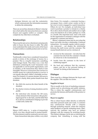 THE ORIGIN OF MARKETING                                                  9


    dialogue between you and the customer(s),            time frame. For example, a commuter buying a
    which communicates the information necessary         newspaper from a street corner vendor on his or
    to define the relationship.                          her way to work is engaged in a quick transaction.
                                                         Others do not. For example, an individual may
There are several key elements to Mercer’s descrip-      want to purchase a product or donate to a charity.
tion which define the interaction between customer       He or she is short of funds and unable to do so right
(buyer) and supplier (seller) as ‘complex’. This         away, but intends to do so later, perhaps in a week
complexity has often been overlooked.                    or a month. One important issue here is the need
                                                         for the organisation to maintain a dialogue with the
                                                         prospective customer (see below).
Relationships                                               Mercer’s statement comes into its own when the
These must be seen as two-directional, not just purely   buyer and seller develop a relationship. Continual
seller to buyer, but also buyer to seller. The seller    transactions – for example, regular visits to a partic-
must understand the needs and wants of the buyer         ular restaurant – can deepen the relationship
                                                         between the staff/owner and the customer. The
in order to deliver a suitable product and/or service.
                                                         mutual benefit derived can be a mixture of:

Transactions                                             N   revenue for the restaurant – not only from the
                                                             customer but also from the customer’s friends
Traditionally writers have considered transactions           (to whom he or she recommends it)
purely in terms of the exchange of money for a
product. This is a tangible transaction: something       N   loyalty from the customer in the form of
solid changes hands. Thus there was a view that              continuing support
definitions containing the word ‘transaction’ were       N   the food and ambience that the customer
not applicable to not-for-profit organisations, such         enjoys, and his or her personal feeling of
as charities, as the transactions they dealt in were         ‘reward’ for dining at that restaurant.
intangible. However a transaction does not have to
include money for a physical product or service: it
can equally take place within a charitable environ-      Dialogue
ment. For instance, if a person donates 100 euros to
                                                         There must be a dialogue between the buyer and
a children’s charity, three parties benefit from that
                                                         the supplier. This can take two forms.
donation:

N    the child who receives the direct benefit of the
                                                         Supplier to buyer
     donation                                            This is usually in the form of marketing communi-
                                                         cations such as advertising and public relations.
N    the charity in terms of raising donations and its
                                                         This is where the supplier communicates and
     profile
                                                         promotes the features and benefits of the product or
N    the individual who donates the 100 euros,           service.
     whose element of the transaction is the psycho-
     logical good he or she feels, and the belief that   Buyer to supplier
     he or she has contributed to helping to provide
                                                         This is where buyers either directly or indirectly
     a child with a better life.
                                                         state their personal needs and wants. A customer
                                                         may communicate directly with a company
                                                         through marketing research, where the company
Time
                                                         seeks feedback on specific marketing issues. Alter-
Mercer (1997) refers to ‘a series of transactions        natively, the customer may have an indirect
which, over time, should result in mutual benefit’.      dialogue with the company by switching brands.
The time element could be construed in several ways.     This indirect dialogue can be seen as informing the
  Some transactions take place within a very short       company that ‘something is wrong with the
 