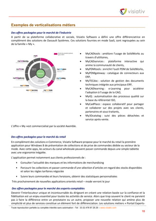 Toute reproduction partielle ou complète interdite sans autorisation - Tel : 33 (0) 478 87 29 29 – www.visiativ.com
10
Exemples de verticalisations métiers
Des offres packagées pour le marché de l’industrie
A partir de sa plateforme collaborative et sociale, Visiativ Software a défini une offre différenciatrice en
complément des solutions de Dassault Systèmes. Ces solutions fournies en mode SaaS, sont regroupées au sein
de la famille « My ».
 MyCADtools : améliore l’usage de SolidWorks au
travers d’utilitaires,
 MyCADservices : plateforme interactive qui
anime la communauté de clients,
 MyPDMtools : enrichit l’outil PDM de SolidWorks,
 MyPDMgateway : catalogue de connecteurs aux
ERP,
 MyTECdoc : solution de gestion des documents
techniques intégrée aux principaux ERP,
 MyCADlearning : e-Learning pour accélérer
l’adoption à l’usage de la CAO,
 MyIQ : automatisation des processus qualité sur
la base du référentiel ISO,
 MyCadPlace : espace collaboratif pour partager
et collaborer sur des projets avec ses clients,
partenaires et sous-traitants,
 My3Dcatalog : suivi des pièces détachées et
service après-vente.
L’offre « My »est commercialisé par la société Axemble.
Des offres packagées pour le marché du retail
En complément des solutions e-Commerce, Visiativ Software propose pour le marché du retail la première
application pour Windows 8 de présentation de collections et de prise de commandes dédiée au secteur de la
mode. Avec cette apps, les acteurs du canal wholesale peuvent passer commande depuis une simple tablette
avec une ergonomie inégalée.
L’application permet notamment aux clients professionnels de :
• Consulter l’actualité des marques et les informations de merchandising
• Parcourir les collections et passer commande d’une sélection d’articles en regard des stocks disponibles
et selon les règles tarifaires négociée
• Suivre leurs commandes et leurs livraisons, obtenir des statistiques personnalisées
Très prochainement de nouvelles applications orientés retail – mode verront le jour
Des offres packagées pour le marché des experts-comptables
Devenir l’interlocuteur unique et incontournable du dirigeant en créant une relation basée sur la confiance et la
fidélisation est un enjeu essentiel pour toutes les activités de service. Alors que trop souvent le client ne parvient
pas à faire la différence entre un prestataire ou un autre, proposer une nouvelle relation qui amène plus de
simplicité et plus de services constitue un élément fort de différenciation. Les solutions métiers « Portail Experts-
 