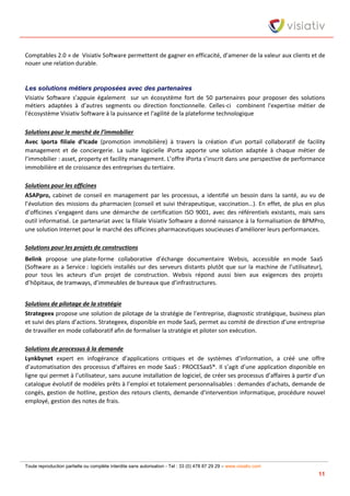 Toute reproduction partielle ou complète interdite sans autorisation - Tel : 33 (0) 478 87 29 29 – www.visiativ.com
11
Comptables 2.0 » de Visiativ Software permettent de gagner en efficacité, d’amener de la valeur aux clients et de
nouer une relation durable.
Les solutions métiers proposées avec des partenaires
Visiativ Software s’appuie également sur un écosystème fort de 50 partenaires pour proposer des solutions
métiers adaptées à d’autres segments ou direction fonctionnelle. Celles-ci combinent l'expertise métier de
l'écosystème Visiativ Software à la puissance et l'agilité de la plateforme technologique
Solutions pour le marché de l’immobilier
Avec Iporta filiale d’Icade (promotion immobilière) à travers la création d’un portail collaboratif de facility
management et de conciergerie. La suite logicielle iPorta apporte une solution adaptée à chaque métier de
l’immobilier : asset, property et facility management. L’offre iPorta s’inscrit dans une perspective de performance
immobilière et de croissance des entreprises du tertiaire.
Solutions pour les officines
ASAPpro, cabinet de conseil en management par les processus, a identifié un besoin dans la santé, au vu de
l’évolution des missions du pharmacien (conseil et suivi thérapeutique, vaccination…). En effet, de plus en plus
d’officines s’engagent dans une démarche de certification ISO 9001, avec des référentiels existants, mais sans
outil informatisé. Le partenariat avec la filiale Visiativ Software a donné naissance à la formalisation de BPMPro,
une solution Internet pour le marché des officines pharmaceutiques soucieuses d’améliorer leurs performances.
Solutions pour les projets de constructions
Belink propose une plate-forme collaborative d’échange documentaire Websis, accessible en mode SaaS
(Software as a Service : logiciels installés sur des serveurs distants plutôt que sur la machine de l’utilisateur),
pour tous les acteurs d'un projet de construction. Websis répond aussi bien aux exigences des projets
d’hôpitaux, de tramways, d’immeubles de bureaux que d’infrastructures.
Solutions de pilotage de la stratégie
Strategeex propose une solution de pilotage de la stratégie de l’entreprise, diagnostic stratégique, business plan
et suivi des plans d’actions. Strategeex, disponible en mode SaaS, permet au comité de direction d’une entreprise
de travailler en mode collaboratif afin de formaliser la stratégie et piloter son exécution.
Solutions de processus à la demande
Lynkbynet expert en infogérance d’applications critiques et de systèmes d’information, a créé une offre
d’automatisation des processus d’affaires en mode SaaS : PROCESaaS®. Il s’agit d’une application disponible en
ligne qui permet à l’utilisateur, sans aucune installation de logiciel, de créer ses processus d’affaires à partir d’un
catalogue évolutif de modèles prêts à l’emploi et totalement personnalisables : demandes d'achats, demande de
congés, gestion de hotline, gestion des retours clients, demande d'intervention informatique, procédure nouvel
employé, gestion des notes de frais.
 