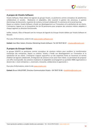 Toute reproduction partielle ou complète interdite sans autorisation - Tel : 33 (0) 478 87 29 29 – www.visiativ.com
12
A propos de Visiativ Software
Visiativ Software, filiale édition de logiciels du groupe Visiativ, se positionne comme concepteur de plateformes
collaboratives et sociales. Modulaires et adaptables, elles couvrent la gestion des processus, la gestion
électronique de documents, la gestion de contenu, le travail collaboratif, l’e-commerce et le social-learning.
Depuis sa création, Visiativ Software a fondé son développement sur l’innovation et la satisfaction de ses clients.
L’entreprise s’appuie sur un écosystème fort de 50 partenaires pour proposer des solutions métiers adaptées à
chaque segment ou direction fonctionnelle.
Isoflex, Isotools, VDoc et Novaxel sont les marques de logiciels du Groupe Visiativ éditées par Visiativ Software et
Novaxel.
Pour plus d’informations, visiter le site www.visiativ-software.com
Contact: Jean Marc Salaün, Directeur Marketing Visiativ Software- Tel: 04 78 87 40 67 - jmsalaun@visiativ.com
À propos du Groupe Visiativ
Le groupe VISIATIV se positionne comme concepteur de solutions métiers pour accélérer la transformation
numérique des entreprises. Depuis sa création, Visiativ a fondé son développement sur l’innovation et la
satisfaction de ses clients. L’entreprise s’appuie aujourd’hui sur des expertises fortes et reconnues en termes
d’édition de logiciels collaboratifs, d’intégration de solutions et de savoir-faire métier, lui permettant de proposer
une offre incomparable. Ses solutions modulaires et adaptables accompagnent au quotidien 9000 organisations à
devenir des « smart entreprises », visionnaire, innovante, collaborative et apprenante ».
Pour plus d’informations, visiter le site www.visiativ.com
Contact: Bruno VIALLEFONT, Directeur Communication Visiativ – 04 78 87 33 06 – bviallefont@visiativ.com
 