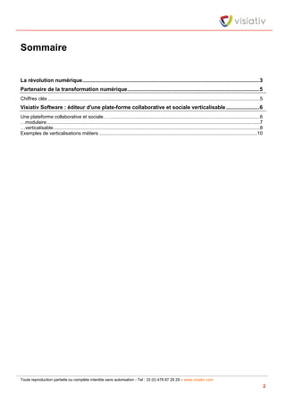 Toute reproduction partielle ou complète interdite sans autorisation - Tel : 33 (0) 478 87 29 29 – www.visiativ.com
2
Sommaire
La révolution numérique......................................................................................................................3
Partenaire de la transformation numérique........................................................................................5
Chiffres clés ................................................................................................................................................................5
Visiativ Software : éditeur d'une plate-forme collaborative et sociale verticalisable ......................6
Une plateforme collaborative et sociale… ..................................................................................................................6
…modulaire.................................................................................................................................................................7
…verticalisable............................................................................................................................................................8
Exemples de verticalisations métiers .......................................................................................................................10
 