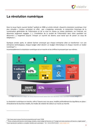 Toute reproduction partielle ou complète interdite sans autorisation - Tel : 33 (0) 478 87 29 29 – www.visiativ.com
3
La révolution numérique
Dans la revue Esprit, Laurent Sorbier1
publiait en 2006 un article intitulé « Quand la révolution numérique n’est
plus virtuelle ». L’auteur constatait en effet que « longtemps annoncée, la conjonction historique de la
numérisation généralisée de l’information et de sa mise en réseau au niveau planétaire, via l’internet, est
désormais largement engagée. (…). L’installation de la société de l’information dans notre quotidien est
désormais (…) largement acquise. Envoyer un courriel est devenu aussi banal que de passer un coup de
téléphone ».
Quelques années après, le cabinet Gartner annonçait que chaque entreprise allait se transformer « en une
entreprise technologique, chaque budget allait devenir un budget informatique et chaque marché un leader
numérique2
».
Incontestablement la révolution numérique est en marche et les chiffres le prouvent par eux-mêmes.
La révolution numérique en marche, celle à l’œuvre sous nos yeux, modifie profondément les équilibres en place :
et bouleverse les business models, les modes de création de valeurs ou l’accès au marché.
1
http://www.esprit.presse.fr/archive/review/article.php?code=13258
2
"Every company will become a technology company, every budget will become an IT budget and every business will become a digital leader"
 