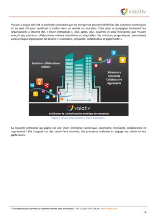 Toute reproduction partielle ou complète interdite sans autorisation - Tel : 33 (0) 478 87 29 29 – www.visiativ.com
4
Visiativ a acquis très tôt la profonde conviction que les entreprises peuvent bénéficier des solutions numériques
et du web 2.0 pour continuer à croître dans un monde en mutation. C’est pour accompagner fortement les
organisations à devenir des « smart entreprises », plus agiles, plus ouvertes et plus innovantes que Visiativ
conçoit des solutions collaboratives métiers modulaires et adaptables. Ses solutions pragmatiques permettent
ainsi à chaque organisation de devenir « visionnaire, innovante, collaborative et apprenante ».
Figure 1 - L’entreprise du futur « Smart Enterprise »
La nouvelle entreprise qui gagne est une smart entreprise numérique, visionnaire, innovante, collaborative et
apprenante ! Elle s’appuie sur des savoir-faire internes, des processus maîtrisés et engage ses clients et ses
partenaires.
 