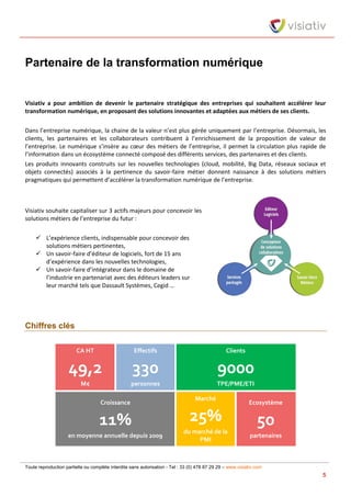 Toute reproduction partielle ou complète interdite sans autorisation - Tel : 33 (0) 478 87 29 29 – www.visiativ.com
5
Partenaire de la transformation numérique
Visiativ a pour ambition de devenir le partenaire stratégique des entreprises qui souhaitent accélérer leur
transformation numérique, en proposant des solutions innovantes et adaptées aux métiers de ses clients.
Dans l’entreprise numérique, la chaine de la valeur n’est plus gérée uniquement par l’entreprise. Désormais, les
clients, les partenaires et les collaborateurs contribuent à l’enrichissement de la proposition de valeur de
l’entreprise. Le numérique s’insère au cœur des métiers de l’entreprise, il permet la circulation plus rapide de
l’information dans un écosystème connecté composé des différents services, des partenaires et des clients.
Les produits innovants construits sur les nouvelles technologies (cloud, mobilité, Big Data, réseaux sociaux et
objets connectés) associés à la pertinence du savoir-faire métier donnent naissance à des solutions métiers
pragmatiques qui permettent d’accélérer la transformation numérique de l’entreprise.
Visiativ souhaite capitaliser sur 3 actifs majeurs pour concevoir les
solutions métiers de l’entreprise du futur :
 L’expérience clients, indispensable pour concevoir des
solutions métiers pertinentes,
 Un savoir-faire d’éditeur de logiciels, fort de 15 ans
d’expérience dans les nouvelles technologies,
 Un savoir-faire d’intégrateur dans le domaine de
l’industrie en partenariat avec des éditeurs leaders sur
leur marché tels que Dassault Systèmes, Cegid …
Chiffres clés
CA HT
49,2
M€
Effectifs
330
personnes
Clients
9000
TPE/PME/ETI
Croissance
11%
en moyenne annuelle depuis 2009
Marché
25%
du marché de la
PMI
Ecosystème
50
partenaires
 