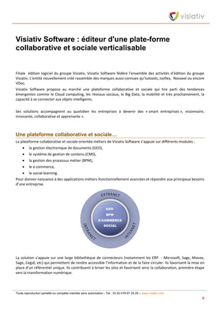 Toute reproduction partielle ou complète interdite sans autorisation - Tel : 33 (0) 478 87 29 29 – www.visiativ.com
6
Visiativ Software : éditeur d'une plate-forme
collaborative et sociale verticalisable
Filiale édition logiciel du groupe Visiativ, Visiativ Software fédère l’ensemble des activités d’édition du groupe
Visiativ. L’entité nouvellement créé rassemble des marques aussi connues qu’Isotools, Isoflex, Novaxel ou encore
VDoc.
Visiativ Software propose au marché une plateforme collaborative et sociale qui tire parti des tendances
émergentes comme le Cloud computing, les réseaux sociaux, le Big Data, la mobilité et très prochainement, la
capacité à se connecter aux objets intelligents.
Ses solutions accompagnent au quotidien les entreprises à devenir des « smart entreprises », visionnaire,
innovante, collaborative et apprenante ».
Une plateforme collaborative et sociale…
La plateforme collaborative et sociale orientée métiers de Visiativ Software s’appuie sur différents modules :
 la gestion électronique de documents (GED),
 le système de gestion de contenu (CMS),
 la gestion des processus métier (BPM),
 le e-commerce,
 le social-learning.
Pour donner naissance à des applications métiers fonctionnellement avancées et répondre aux principaux besoins
d’une entreprise.
La solution s’appuie sur une large bibliothèque de connecteurs (notamment les ERP - Microsoft, Sage, Movex,
Sage, Cegid, etc) qui permettent de rendre accessible l’information et de la faire circuler. Ils favorisent la mise en
place d’un référentiel unique. Ils contribuent à briser les silos et favorisent ainsi la collaboration, première étape
vers la transformation numérique.
 