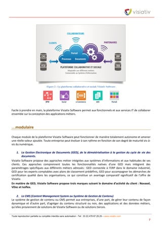 Toute reproduction partielle ou complète interdite sans autorisation - Tel : 33 (0) 478 87 29 29 – www.visiativ.com
7
Figure 2 - La plateforme collaborative et sociale Visiativ Software
Facile à prendre en main, la plateforme Visiativ Software permet aux fonctionnels et aux services IT de collaborer
ensemble sur la conception des applications métiers.
…modulaire
Chaque module de la plateforme Visiativ Software peut fonctionner de manière totalement autonome et amener
une réelle valeur ajoutée. Toute entreprise peut évoluer à son rythme en fonction de son degré de maturité vis-à-
vis du numérique.
1. La Gestion Electronique de Documents (GED), de la dématérialisation à la gestion du cycle de vie des
documents.
Visiativ Software propose des approches métier intégrées aux systèmes d’informations et aux habitudes de ses
clients. Ces approches comprennent toutes les fonctionnalités natives d’une GED mais intègrent des
paramétrages spécifiques aux différents métiers adressés : GED connectée à l’ERP dans le domaine industriel,
GED pour les experts comptables avec plans de classement prédéfinis, GED pour accompagner les démarches de
certification qualité dans les organisations, ce qui constitue un avantage comparatif significatif de l’offre de
Visiativ.
En matière de GED, Visiativ Software propose trois marques suivant le domaine d’activité du client : Novaxel,
VDoc et Isoflex.
2. Le CMS (Content Management System ou Système de Gestion de Contenu)
Le système de gestion de contenu ou CMS permet aux entreprises, d’une part, de gérer leur contenu de façon
dynamique et d’autre part, d’agréger du contenu structuré ou non, des applications et des données métiers,
qu’elles proviennent de solutions de Visiativ Software ou de solutions tierces.
 