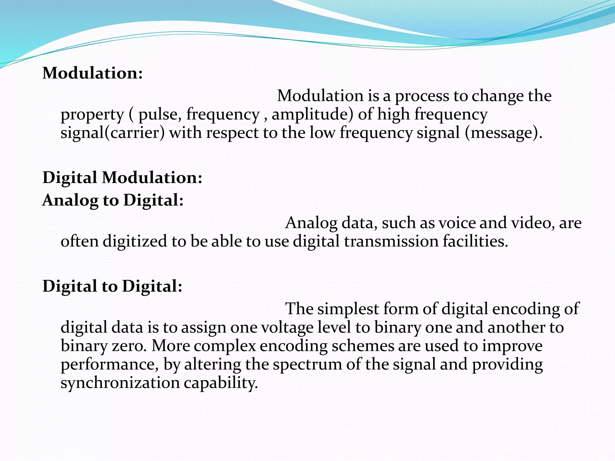 Modulation:
Modulation is a process to change the
property ( pulse, frequency , amplitude) of high frequency
signal(carrier) with respect to the low frequency signal (message).
Digital Modulation:
Analog to Digital:
Analog data, such as voice and video, are
often digitized to be able to use digital transmission facilities.
Digital to Digital:
The simplest form of digital encoding of
digital data is to assign one voltage level to binary one and another to
binary zero. More complex encoding schemes are used to improve
performance, by altering the spectrum of the signal and providing
synchronization capability.
 