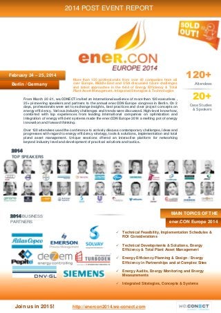 Join us in 2015! http://enercon2014.we-conect.com
2014
TOP SPEAKERS
2014 BUSINESS
PARTNERS
Berlin / Germany
2014 POST EVENT REPORT
February 24 – 25, 2014 120+
Attendees
20+
Case Studies
& Speakers
More than 120 professionals from over 60 companies from all
over Europe, Middle East and USA discussed future challenges
and latest approaches in the field of Energy Efficiency & Total
Plant Asset Management, Integrated Strategies & Technologies
 Technical Feasibility, Implementation Schedules &
ROI Considerations
 Technical Developments & Solutions, Energy
Efficiency & Total Plant Asset Management
 Energy Efficiency Planning & Design / Energy
Efficiency in Partnerships and at Complex Sites
 Energy Audits, Energy Monitoring and Energy
Measurements
 Integrated Strategies, Concepts & Systems
From March 20 -21, we.CONECT invited an international audience of more than 120 executives ,
25+ pioneering speakers and partners to the annual ener.CON Europe congress in Berlin. On 2
days, professionals were set to exchange insights, best practices and clear project concepts on
energy efficiency. Various industry challenges and trends were discussed. High-level know-how,
combined with top experiences from leading international companies on optimization and
integration of energy efficient systems made the ener.CON Europe 2014 a melting pot of energy
innovation and forward thinking.
Over 120 attendees used the conference to actively discuss contemporary challenges, ideas and
progresses with regard to energy efficiency strategy, tools & solutions, implementation and total
pland asset management. Unique sessions offered an interactive platform for networking
beyond industry level and development of practical solutions and tactics.
ener.CON Europe 2014
MAIN TOPICS OF THE
 