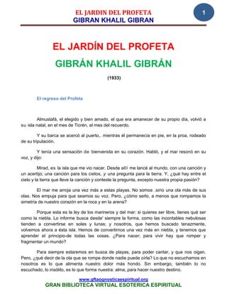 EL JARDIN DEL PROFETA                                            1
                          GIBRAN KHALIL GIBRAN



               EL JARDÍN DEL PROFETA
                 GIBRÁN KHALIL GIBRÁN
                                           (1933)



       El regreso del Profeta



        Almustafá, el elegido y bien amado, el que era amanecer de su propio día, volvió a
su isla natal, en el mes de Ticrén, el mes del recuerdo.

         Y su barca se acercó al puerto,. mientras él permanecía en pie, en la proa, rodeado
de su tripulación.

         Y tenía una sensación de bienvenida en su corazón. Habló, y el mar resonó en su
voz, y dijo:

         Mirad, es la isla que me vio nacer. Desde allí me lancé al mundo, con una canción y
un acertijo; una canción para los cielos, y una pregunta para la tierra. Y, ¿qué hay entre el
cielo y la tierra que lleve la canción y conteste la pregunta, excepto nuestra propia pasión?

        El mar me arroja una vez más a estas playas. No somos .sirio una ola más de sus
olas. Nos empuja para que seamos su voz. Pero, ¿cómo serlo, a menos que rompamos la
simetría de nuestro corazón en la roca y en la arena?

       Porque esta es la ley de los marineros y del mar: si quieres ser libre, tienes qué ser
como la niebla. Lo informe busca desde' siempre la forma, como las incontables nebulosas
tienden a convertirse en soles y lunas; y nosotros, que hemos buscado tenazmente,
volvemos ahora a ésta isla. Hemos de convertirnos una vez más en niebla, y tenemos que
aprender el principio-de todas las cosas. ¿Para nacer; para vivir hay que romper y
fragmentar un mundo?

       Para siempre estaremos en busca de playas, para poder cantar, y que nos oigan.
Pero, ¿qué decir de la ola que se rompe donde nadie puede oírla? Lo que no escuchamos en
nosotros es lo que alimenta nuestro dolor más hondo. Sin embargo, también lo no
escuchado, lo insólito, es lo que forma nuestra: alma, para hacer nuestro destino.

                             www.gftaognosticaespiritual.org
            GRAN BIBLIOTECA VIRTUAL ESOTERICA ESPIRITUAL
 