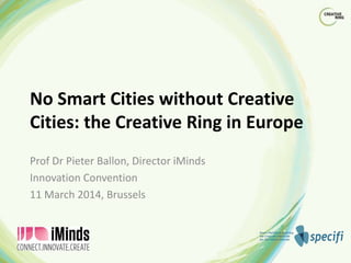 No Smart Cities without Creative
Cities: the Creative Ring in Europe
Prof Dr Pieter Ballon, Director iMinds
Innovation Convention
11 March 2014, Brussels
 