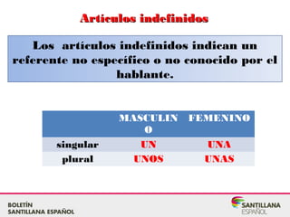 Artículos indefinidosArtículos indefinidos
Los artículos indefinidos indican un
referente no específico o no conocido por el
hablante.
MASCULIN
O
FEMENINO
singular UN UNA
plural UNOS UNAS
 